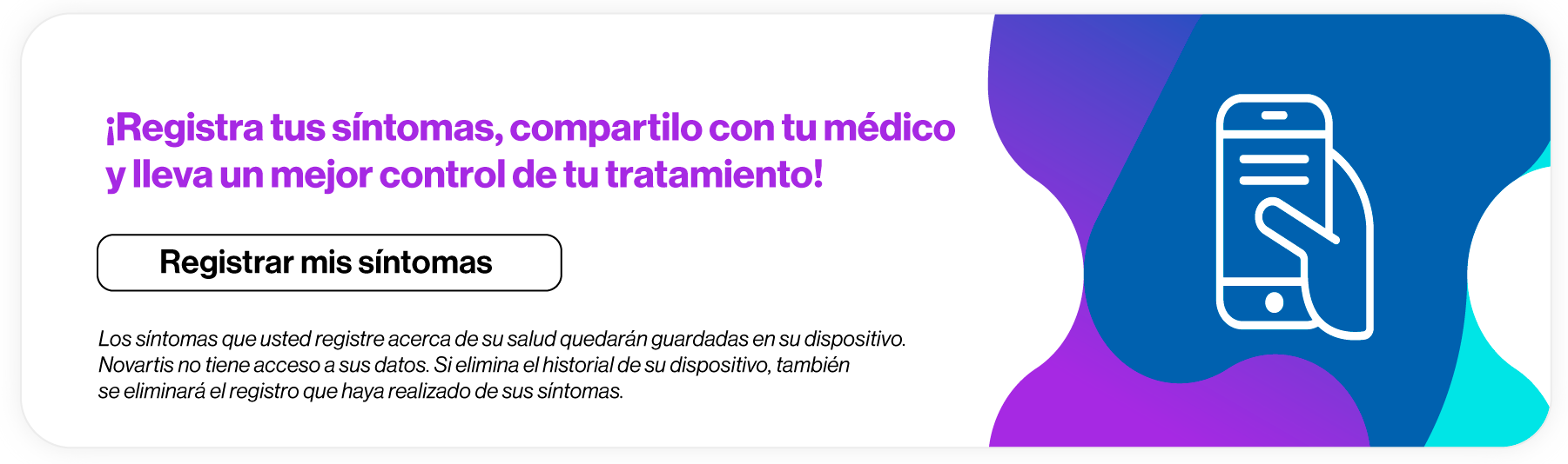 ¡Registra tus síntomas, compartilocon tu médico y lleva un mejor control de tu tratamiento! Los síntomas que usted registre acerca de su salud quedarán guardadas  en su dispositivo. Novartis no tiene acceso a sus datos. Si elimina el historial  de su dispositivo, también se eliminará el registro que haya realizado  de sus síntomas. Hace clic aquí para registrar tus síntomas.