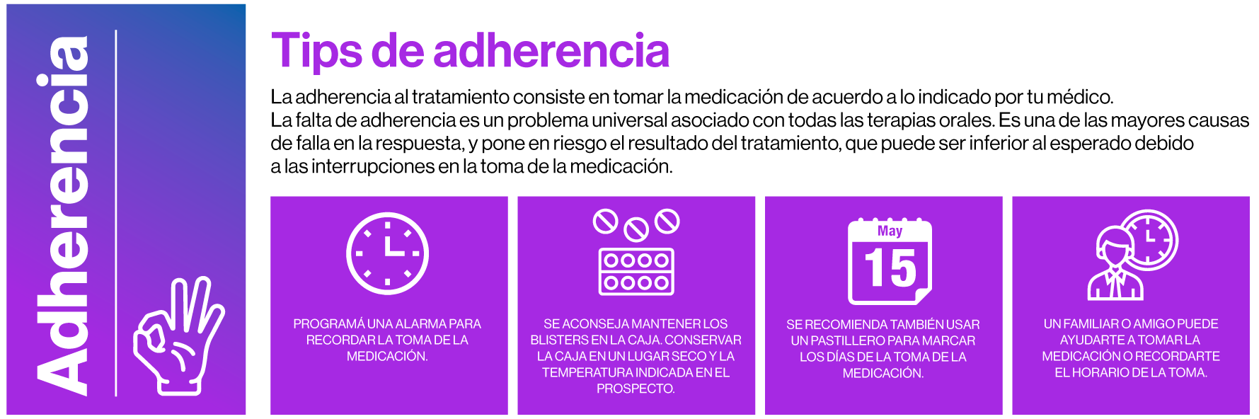 Tips de adherencia. La adherencia al tratamiento consiste en tomar la medicación de acuerdo a lo indicado por tu médico.La falta de adherencia es un problema universal asociado con todas las terapias orales. Es una de las mayores causasde falla en la respuesta, y pone en riesgo el resultado del tratamiento, que puede ser inferior al esperado debido a las interrupciones en la toma de la medicación. PROGRAMÁ UNA ALARMA PARARECORDAR LA TOMA DE LAMEDICACIÓN. SE ACONSEJA MANTENER LOSBLISTERS EN LA CAJA.