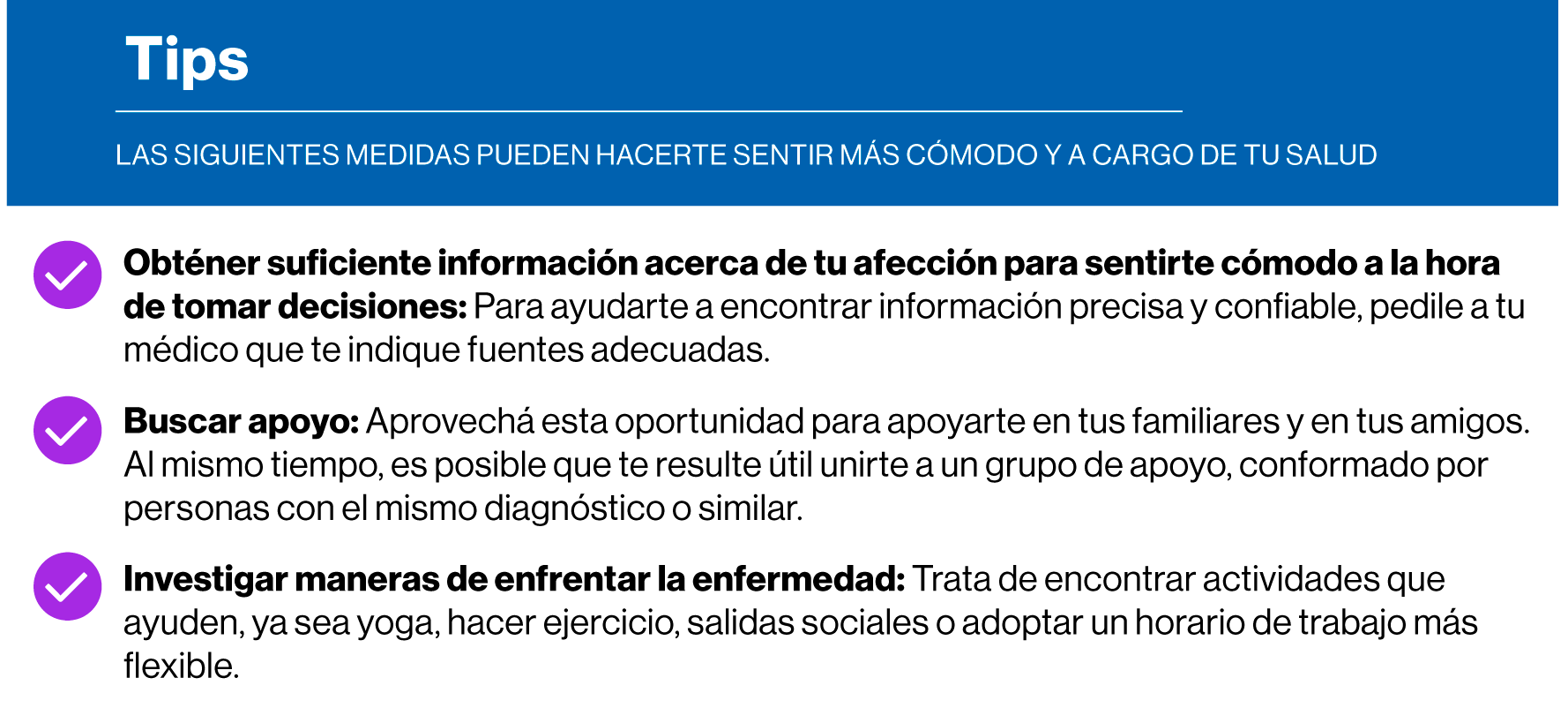 Obténer suficiente información acerca de tu afección para sentirte cómodo a la hora  de tomar decisiones: Para ayudarte a encontrar información precisa y confiable, pedile a tu  médico que te indique fuentes adecuadas. Buscar apoyo: Aprovechá esta oportunidad para apoyarte en tus familiares y en tus amigos.  Al mismo tiempo, es posible que te resulte útil unirte a un grupo de apoyo, conformado por  personas con el mismo diagnóstico o similar. Investigar maneras de enfrentar la enfermedad.