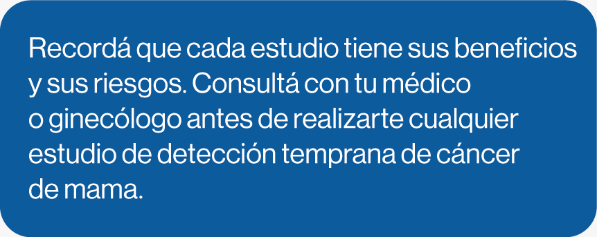 Recordá que cada estudio tiene sus beneficiosy sus riesgos. Consultá con tu médico o ginecólogo antes de realizarte cualquier estudio de detección temprana de cáncer de mama. 